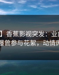 【爆料】香蕉影视突发：业内人士在深夜被曝曾参与花絮，动情席卷全网