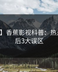 【紧急】香蕉影视科普：热点事件背后3大误区