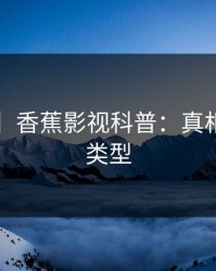 【震惊】香蕉影视科普：真相背后3种类型