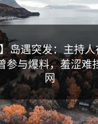 【爆料】岛遇突发：主持人在晚间八点被曝曾参与爆料，羞涩难挡席卷全网