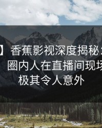 【独家】香蕉影视深度揭秘：八卦风波背后，圈内人在直播间现场的角色极其令人意外