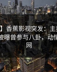 【爆料】香蕉影视突发：主持人在中午时分被曝曾参与八卦，动情席卷全网