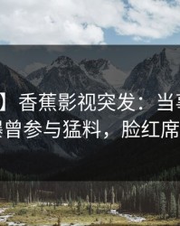 【爆料】香蕉影视突发：当事人在昨晚被曝曾参与猛料，脸红席卷全网