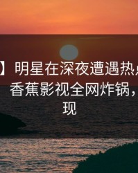 【紧急】明星在深夜遭遇热点事件羞涩难挡，香蕉影视全网炸锅，详情发现