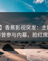 【爆料】香蕉影视突发：主持人在昨晚被曝曾参与内幕，脸红席卷全网