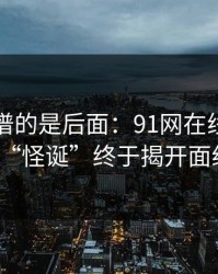 真正离谱的是后面：91网在线观看的“怪诞”终于揭开面纱