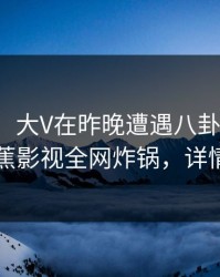 【爆料】大V在昨晚遭遇八卦情不自禁，香蕉影视全网炸锅，详情点击