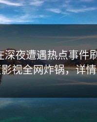 主持人在深夜遭遇热点事件刷爆评论，香蕉影视全网炸锅，详情直击