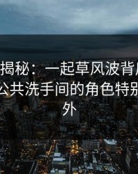 17c深度揭秘：一起草风波背后，业内人士在公共洗手间的角色特别令人意外