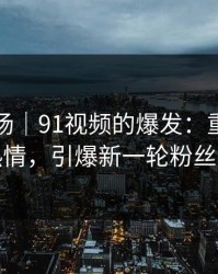 吃瓜现场｜91视频的爆发：重燃老瓜友热情，引爆新一轮粉丝风暴