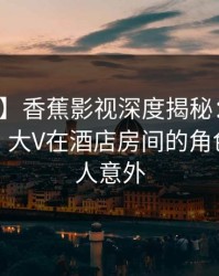 【速报】香蕉影视深度揭秘：丑闻风波背后，大V在酒店房间的角色罕见令人意外