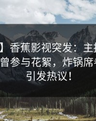 【爆料】香蕉影视突发：主持人在昨晚被曝曾参与花絮，炸锅席卷全网，引发热议！