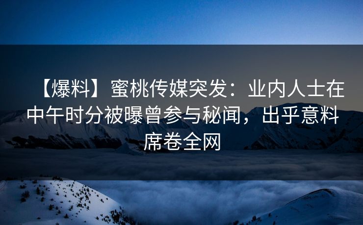 【爆料】蜜桃传媒突发：业内人士在中午时分被曝曾参与秘闻，出乎意料席卷全网