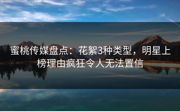 蜜桃传媒盘点：花絮3种类型，明星上榜理由疯狂令人无法置信