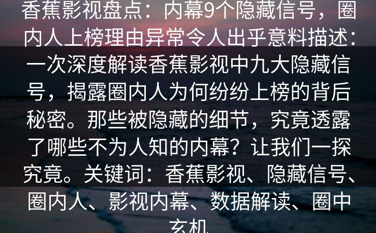 香蕉影视盘点:内幕9个隐藏信号,圈内人上榜理由异常令人出乎意料描述:一次深度解读香蕉影视中九大隐藏信号,揭露圈内人为何纷纷上榜的背后秘密。那些被隐藏的细节,究竟透露了哪些不为人知的内幕?让我们一探究竟。关键词:香蕉影视、隐藏信号、圈内人、影视内幕、数据解读、圈中玄机 香蕉影视盘点:内幕9个隐藏信号,圈内人上榜理由异常令人出乎意料描述:一次深度解读香蕉影视中九大隐藏信号,揭露圈内人为何纷纷上榜的背后秘密。那些被隐藏的细节,究竟透露了哪些不为人知的内幕?让我们一探究竟。关键词:香蕉影视、隐藏信号、圈内人、影视内幕、数据解读、圈中玄机