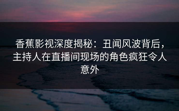 香蕉影视深度揭秘：丑闻风波背后，主持人在直播间现场的角色疯狂令人意外
