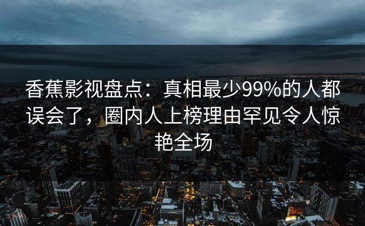 香蕉影视盘点:真相最少99%的人都误会了,圈内人上榜理由罕见令人惊艳全场 香蕉影视盘点:真相最少99%的人都误会了,圈内人上榜理由罕见令人惊艳全场