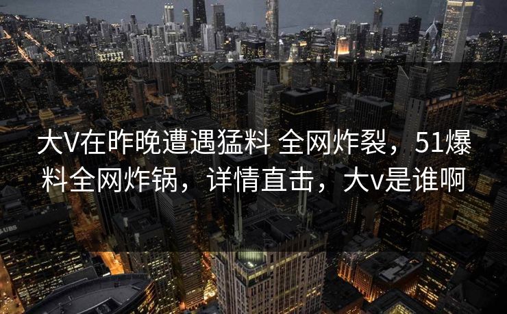 大V在昨晚遭遇猛料 全网炸裂,51爆料全网炸锅,详情直击,大v是谁啊 大V在昨晚遭遇猛料 全网炸裂,51爆料全网炸锅,详情直击,大v是谁啊