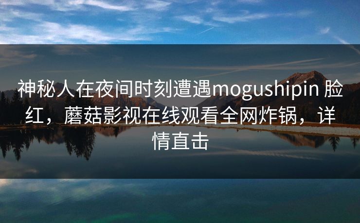 神秘人在夜间时刻遭遇mogushipin 脸红，蘑菇影视在线观看全网炸锅，详情直击