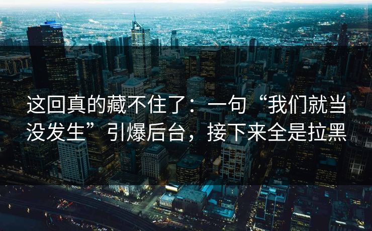 这回真的藏不住了：一句“我们就当没发生”引爆后台，接下来全是拉黑