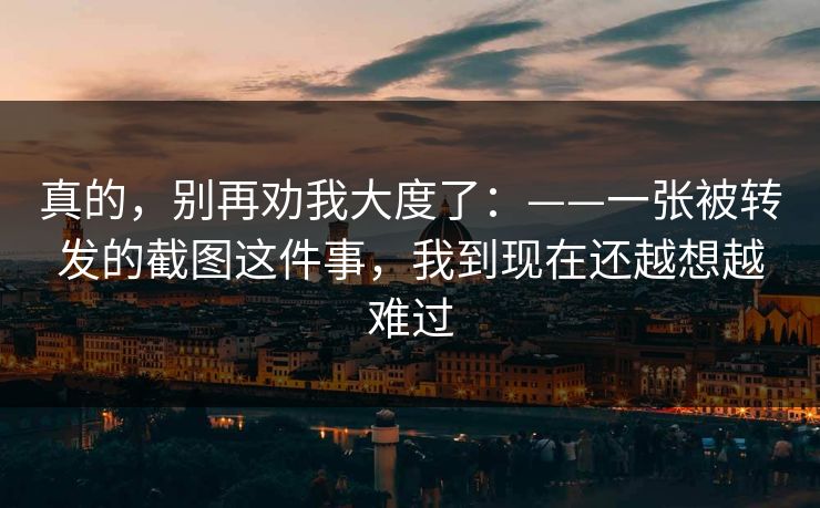 真的,别再劝我大度了:——一张被转发的截图这件事,我到现在还越想越难过 真的,别再劝我大度了:——一张被转发的截图这件事,我到现在还越想越难过