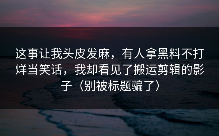 这事让我头皮发麻，有人拿黑料不打烊当笑话，我却看见了搬运剪辑的影子（别被标题骗了）