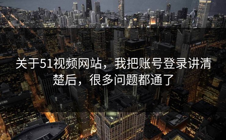 关于51视频网站，我把账号登录讲清楚后，很多问题都通了