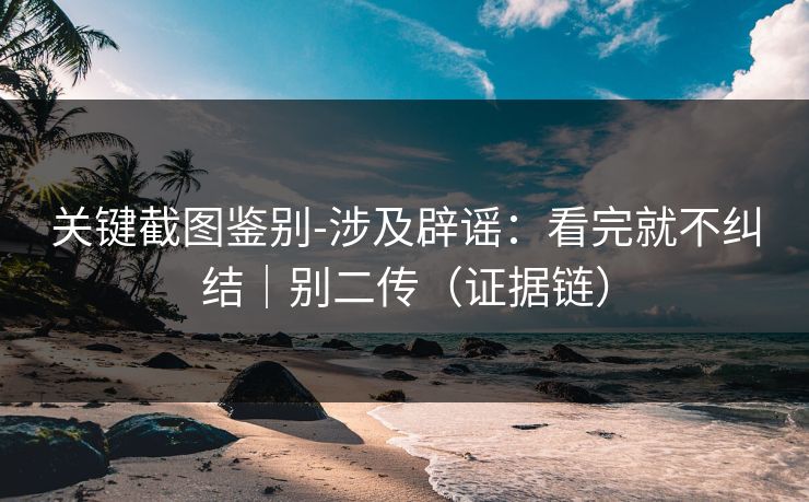关键截图鉴别-涉及辟谣：看完就不纠结｜别二传（证据链）