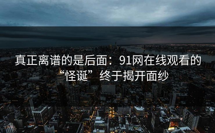 真正离谱的是后面:91网在线观看的“怪诞”终于揭开面纱 真正离谱的是后面:91网在线观看的“怪诞”终于揭开面纱