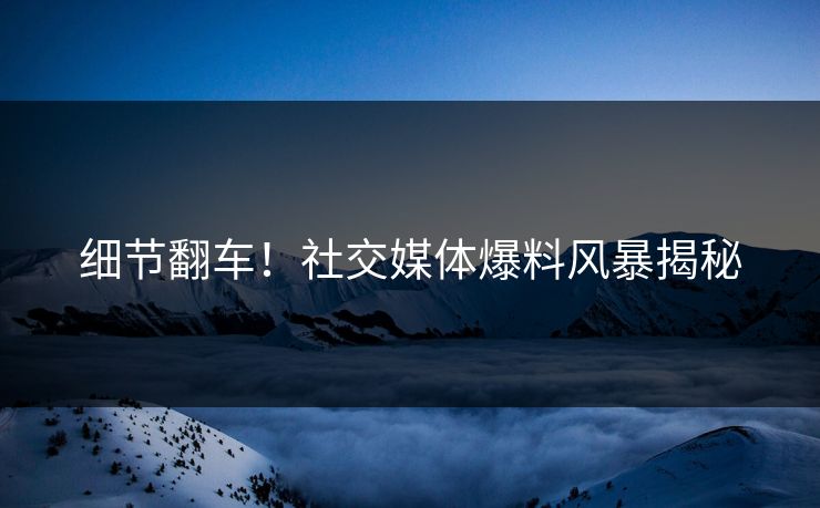 细节翻车！社交媒体爆料风暴揭秘