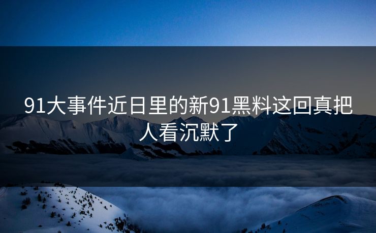 91大事件近日里的新91黑料这回真把人看沉默了 91大事件近日里的新91黑料这回真把人看沉默了