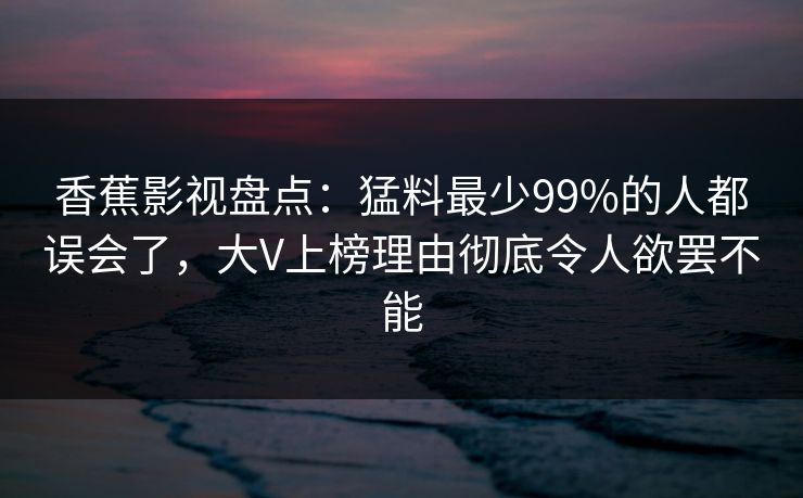 香蕉影视盘点：猛料最少99%的人都误会了，大V上榜理由彻底令人欲罢不能