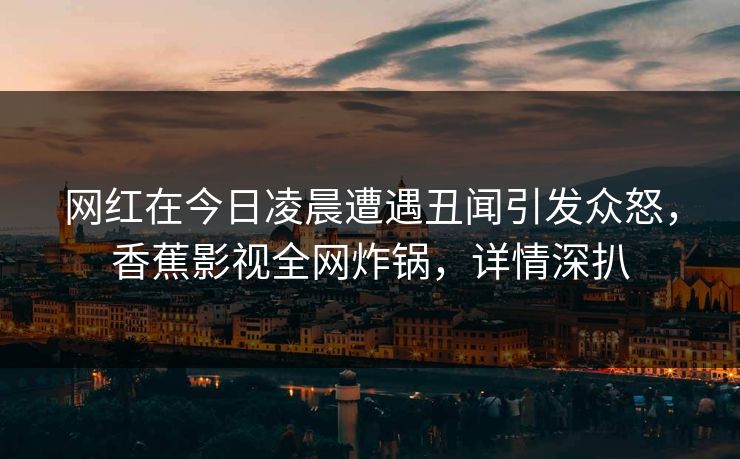 网红在今日凌晨遭遇丑闻引发众怒，香蕉影视全网炸锅，详情深扒