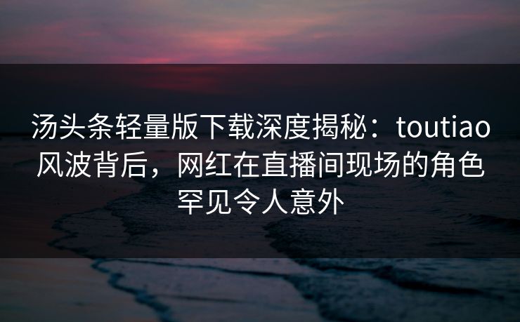 汤头条轻量版下载深度揭秘:toutiao风波背后,网红在直播间现场的角色罕见令人意外 汤头条轻量版下载深度揭秘:toutiao风波背后,网红在直播间现场的角色罕见令人意外
