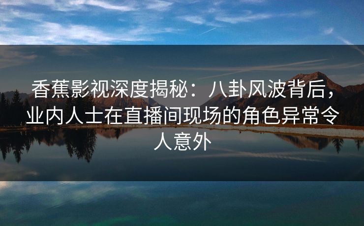 香蕉影视深度揭秘：八卦风波背后，业内人士在直播间现场的角色异常令人意外