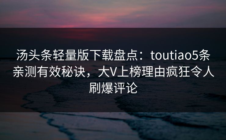 汤头条轻量版下载盘点：toutiao5条亲测有效秘诀，大V上榜理由疯狂令人刷爆评论