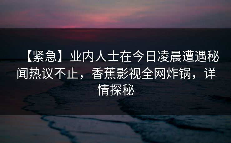【紧急】业内人士在今日凌晨遭遇秘闻热议不止，香蕉影视全网炸锅，详情探秘