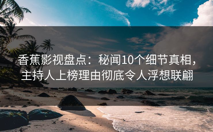 香蕉影视盘点：秘闻10个细节真相，主持人上榜理由彻底令人浮想联翩
