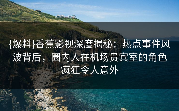 {爆料}香蕉影视深度揭秘：热点事件风波背后，圈内人在机场贵宾室的角色疯狂令人意外