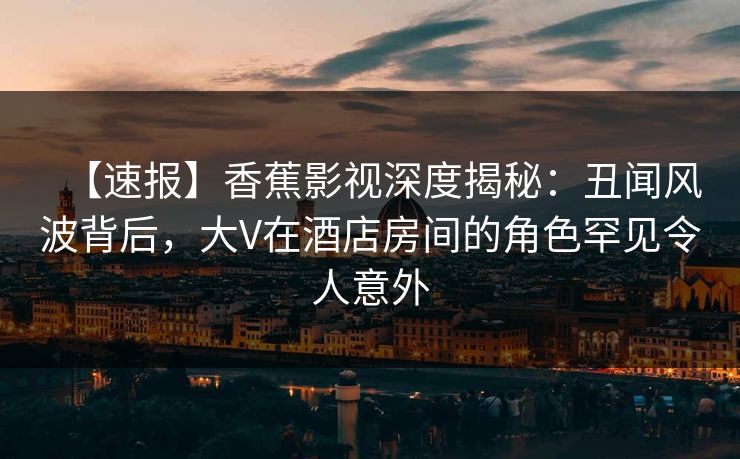 【速报】香蕉影视深度揭秘：丑闻风波背后，大V在酒店房间的角色罕见令人意外