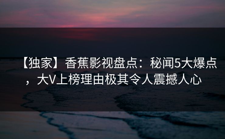 【独家】香蕉影视盘点：秘闻5大爆点，大V上榜理由极其令人震撼人心