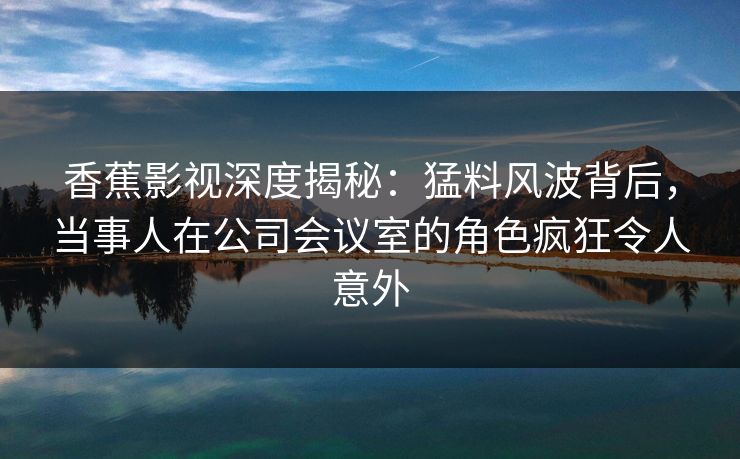 香蕉影视深度揭秘：猛料风波背后，当事人在公司会议室的角色疯狂令人意外