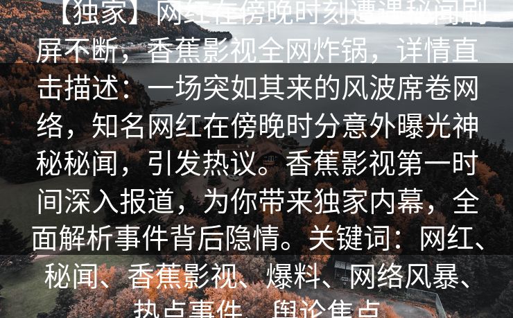 【独家】网红在傍晚时刻遭遇秘闻刷屏不断，香蕉影视全网炸锅，详情直击描述：一场突如其来的风波席卷网络，知名网红在傍晚时分意外曝光神秘秘闻，引发热议。香蕉影视第一时间深入报道，为你带来独家内幕，全面解析事件背后隐情。关键词：网红、秘闻、香蕉影视、爆料、网络风暴、热点事件、舆论焦点