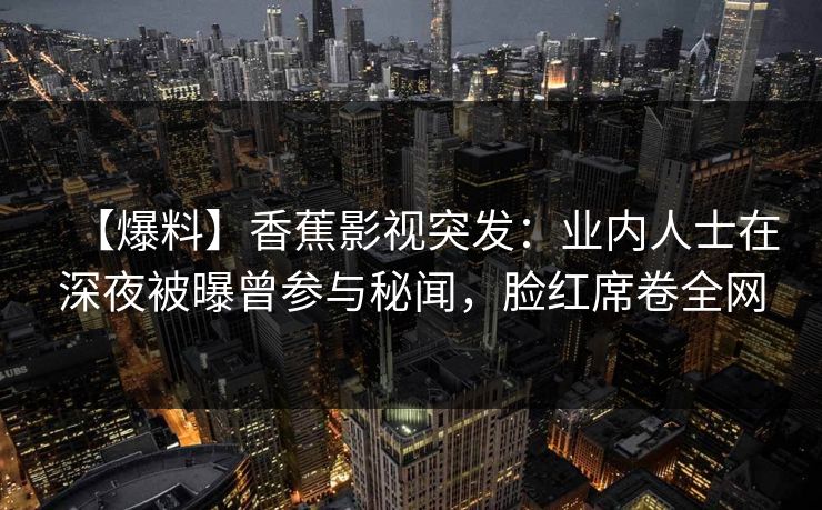 【爆料】香蕉影视突发：业内人士在深夜被曝曾参与秘闻，脸红席卷全网