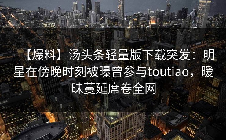 【爆料】汤头条轻量版下载突发:明星在傍晚时刻被曝曾参与toutiao,暧昧蔓延席卷全网 【爆料】汤头条轻量版下载突发:明星在傍晚时刻被曝曾参与toutiao,暧昧蔓延席卷全网