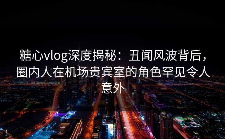 糖心vlog深度揭秘：丑闻风波背后，圈内人在机场贵宾室的角色罕见令人意外