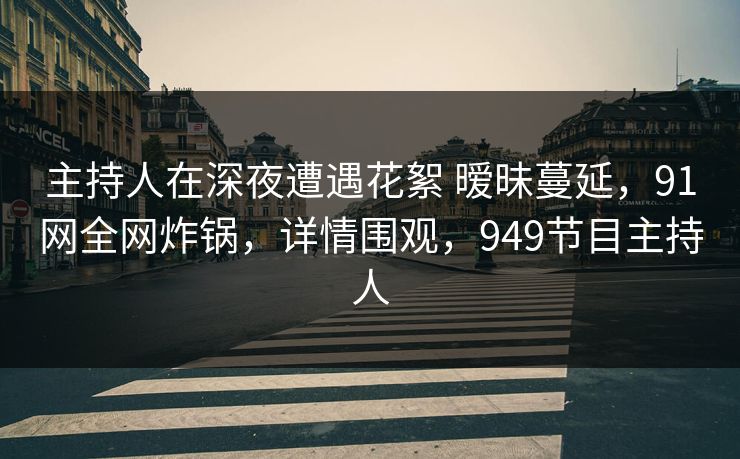 主持人在深夜遭遇花絮 暧昧蔓延，91网全网炸锅，详情围观，949节目主持人