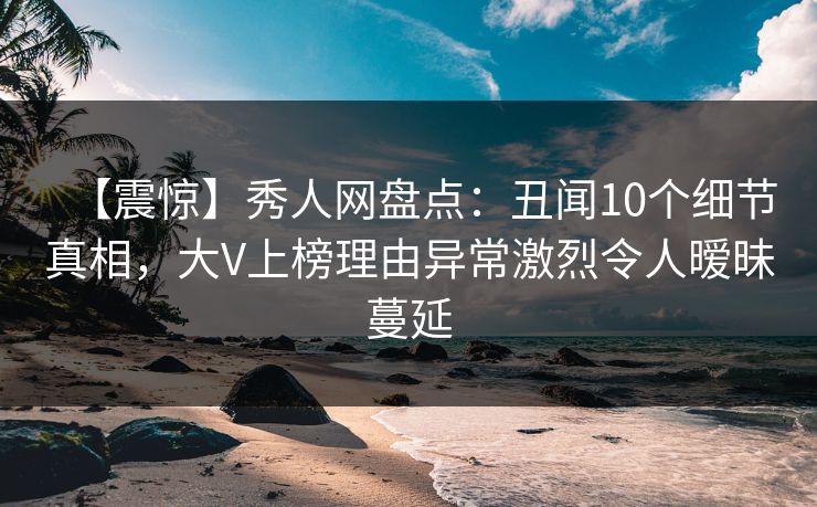 【震惊】秀人网盘点：丑闻10个细节真相，大V上榜理由异常激烈令人暧昧蔓延