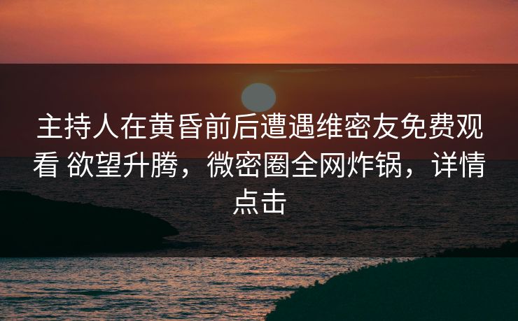 主持人在黄昏前后遭遇维密友免费观看 欲望升腾,微密圈全网炸锅,详情点击 主持人在黄昏前后遭遇维密友免费观看 欲望升腾,微密圈全网炸锅,详情点击
