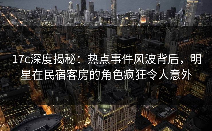 17c深度揭秘:热点事件风波背后,明星在民宿客房的角色疯狂令人意外 17c深度揭秘:热点事件风波背后,明星在民宿客房的角色疯狂令人意外